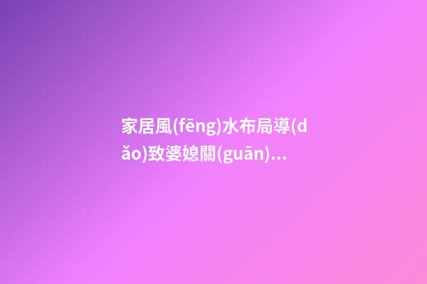 家居風(fēng)水布局導(dǎo)致婆媳關(guān)系不好 怎么避免增加婆媳矛盾